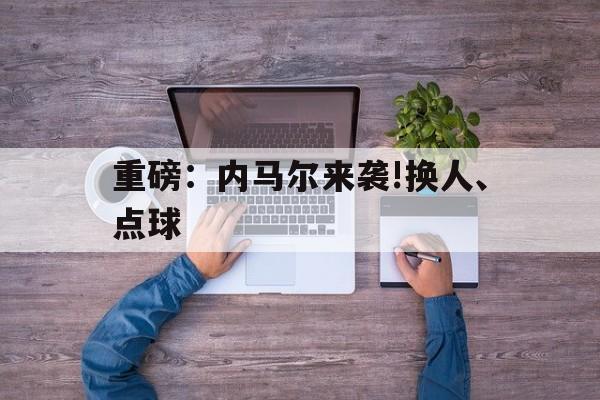 关于重磅：内马尔来袭!换人、点球的信息|hb电子游戏站
